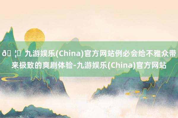 🦄九游娱乐(China)官方网站例必会给不雅众带来极致的爽剧体验-九游娱乐(China)官方网站
