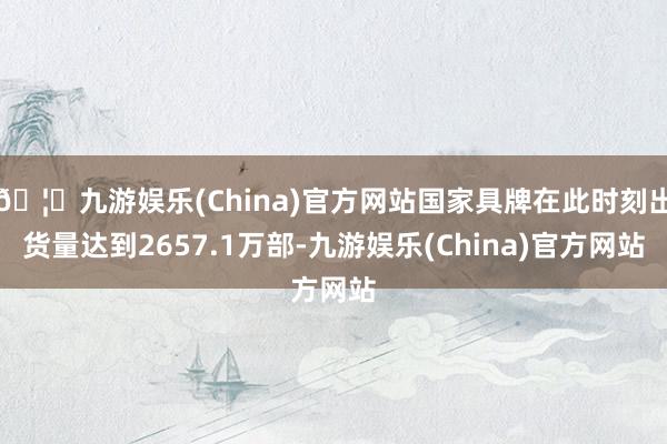 🦄九游娱乐(China)官方网站国家具牌在此时刻出货量达到2657.1万部-九游娱乐(China)官方网站