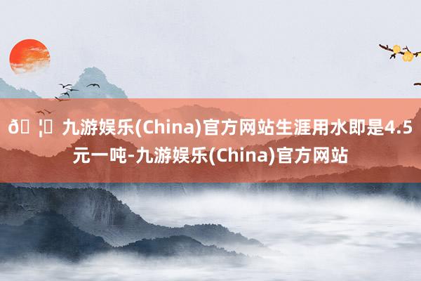 🦄九游娱乐(China)官方网站生涯用水即是4.5元一吨-九游娱乐(China)官方网站