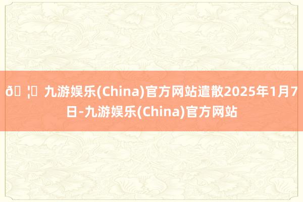 🦄九游娱乐(China)官方网站遣散2025年1月7日-九游娱乐(China)官方网站