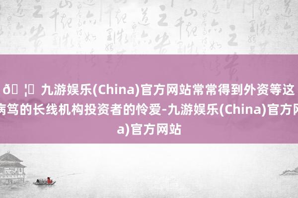 🦄九游娱乐(China)官方网站常常得到外资等这么病笃的长线机构投资者的怜爱-九游娱乐(China)官方网站