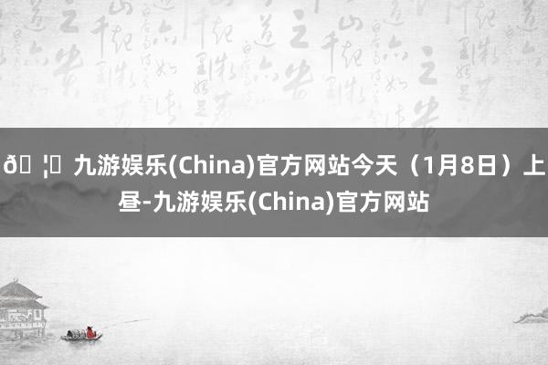 🦄九游娱乐(China)官方网站今天（1月8日）上昼-九游娱乐(China)官方网站