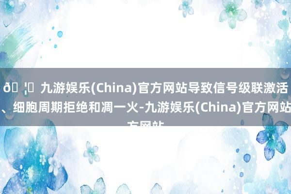 🦄九游娱乐(China)官方网站导致信号级联激活、细胞周期拒绝和凋一火-九游娱乐(China)官方网站