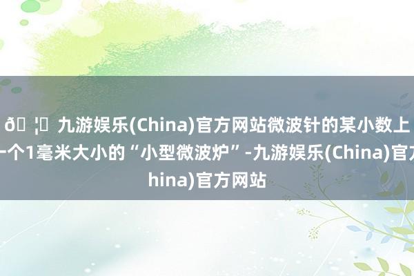 🦄九游娱乐(China)官方网站微波针的某小数上含有一个1毫米大小的“小型微波炉”-九游娱乐(China)官方网站