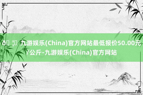🦄九游娱乐(China)官方网站最低报价50.00元/公斤-九游娱乐(China)官方网站