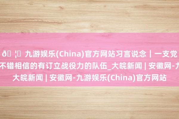 🦄九游娱乐(China)官方网站习言说念|一支党和东说念主民王人备不错相信的有订立战役力的队伍_大皖新闻 | 安徽网-九游娱乐(China)官方网站
