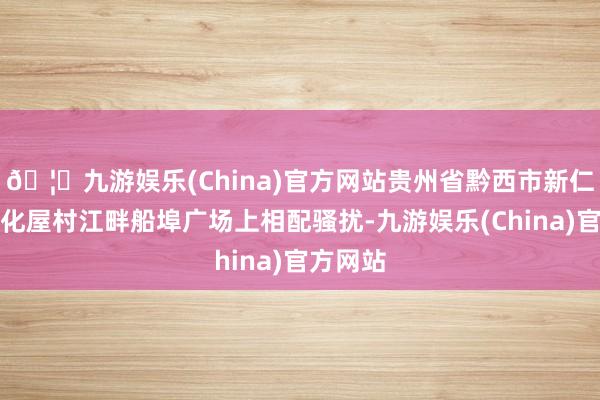 🦄九游娱乐(China)官方网站贵州省黔西市新仁苗族乡化屋村江畔船埠广场上相配骚扰-九游娱乐(China)官方网站