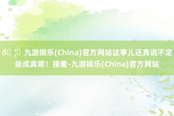 🦄九游娱乐(China)官方网站这事儿还真说不定能成真呢!接着-九游娱乐(China)官方网站