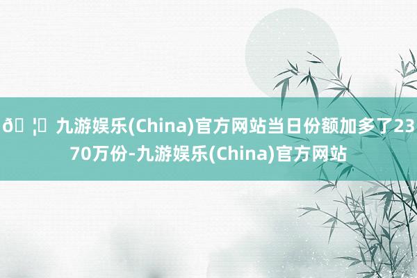 🦄九游娱乐(China)官方网站当日份额加多了2370万份-九游娱乐(China)官方网站