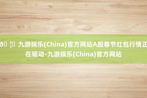 🦄九游娱乐(China)官方网站A股春节红包行情正在驱动-九游娱乐(China)官方网站