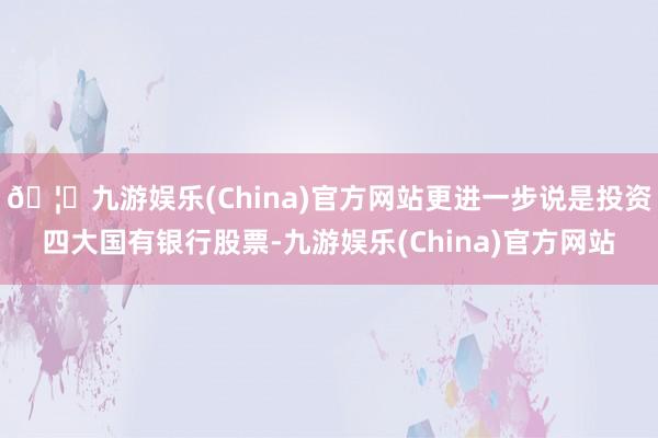 🦄九游娱乐(China)官方网站更进一步说是投资四大国有银行股票-九游娱乐(China)官方网站