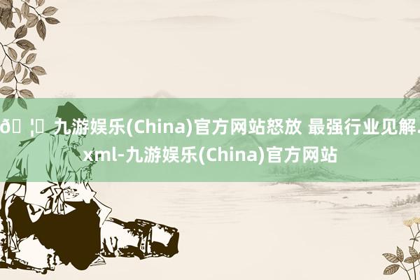 🦄九游娱乐(China)官方网站怒放 最强行业见解.xml-九游娱乐(China)官方网站