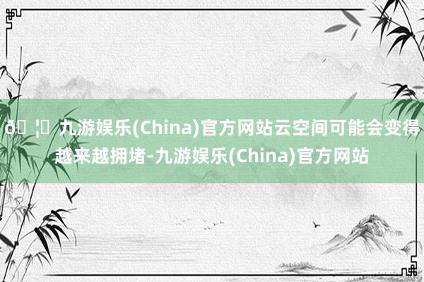 🦄九游娱乐(China)官方网站云空间可能会变得越来越拥堵-九游娱乐(China)官方网站