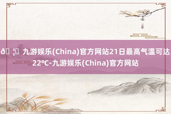 🦄九游娱乐(China)官方网站21日最高气温可达22℃-九游娱乐(China)官方网站