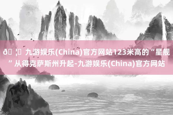 🦄九游娱乐(China)官方网站123米高的“星舰”从得克萨斯州升起-九游娱乐(China)官方网站