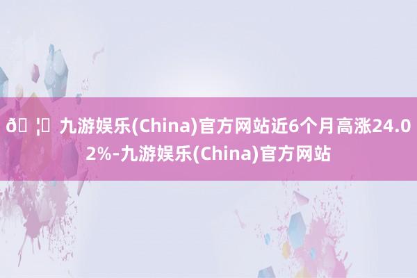 🦄九游娱乐(China)官方网站近6个月高涨24.02%-九游娱乐(China)官方网站