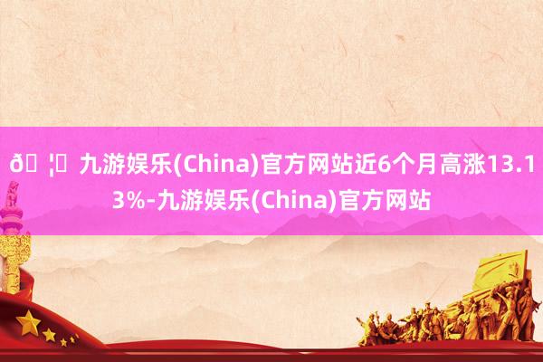 🦄九游娱乐(China)官方网站近6个月高涨13.13%-九游娱乐(China)官方网站