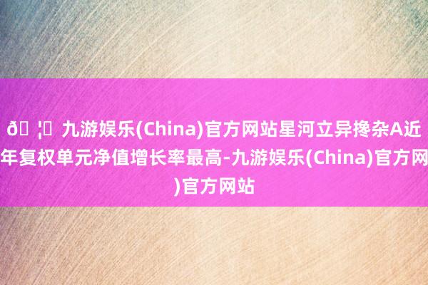 🦄九游娱乐(China)官方网站星河立异搀杂A近一年复权单元净值增长率最高-九游娱乐(China)官方网站