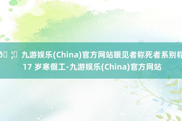 🦄九游娱乐(China)官方网站眼见者称死者系别称 17 岁寒假工-九游娱乐(China)官方网站
