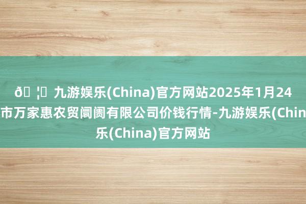 🦄九游娱乐(China)官方网站2025年1月24日鄂尔多斯市万家惠农贸阛阓有限公司价钱行情-九游娱乐(China)官方网站