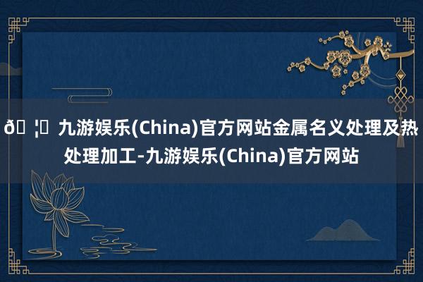 🦄九游娱乐(China)官方网站金属名义处理及热处理加工-九游娱乐(China)官方网站