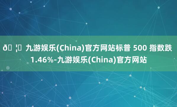 🦄九游娱乐(China)官方网站标普 500 指数跌 1.46%-九游娱乐(China)官方网站