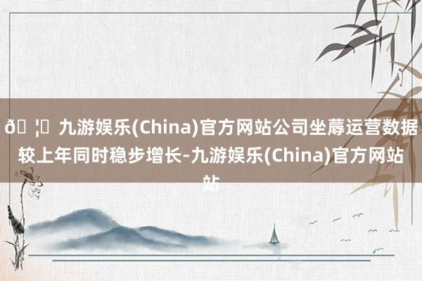 🦄九游娱乐(China)官方网站公司坐蓐运营数据较上年同时稳步增长-九游娱乐(China)官方网站