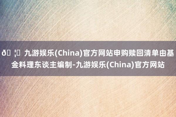 🦄九游娱乐(China)官方网站申购赎回清单由基金料理东谈主编制-九游娱乐(China)官方网站
