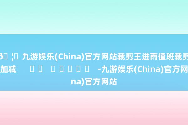 🦄九游娱乐(China)官方网站　　裁剪王进雨　　值班裁剪李加减      		  					  -九游娱乐(China)官方网站