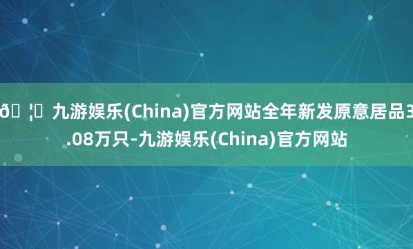 🦄九游娱乐(China)官方网站全年新发原意居品3.08万只-九游娱乐(China)官方网站