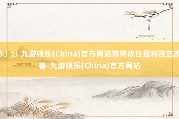 🦄九游娱乐(China)官方网站期待改日盈利技艺改善-九游娱乐(China)官方网站