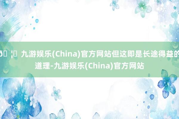 🦄九游娱乐(China)官方网站但这即是长途得益的道理-九游娱乐(China)官方网站