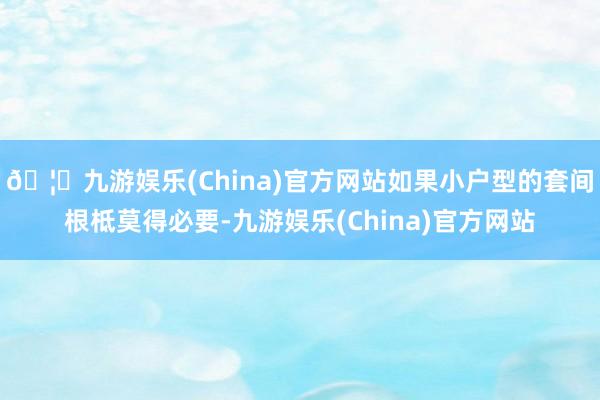 🦄九游娱乐(China)官方网站如果小户型的套间根柢莫得必要-九游娱乐(China)官方网站