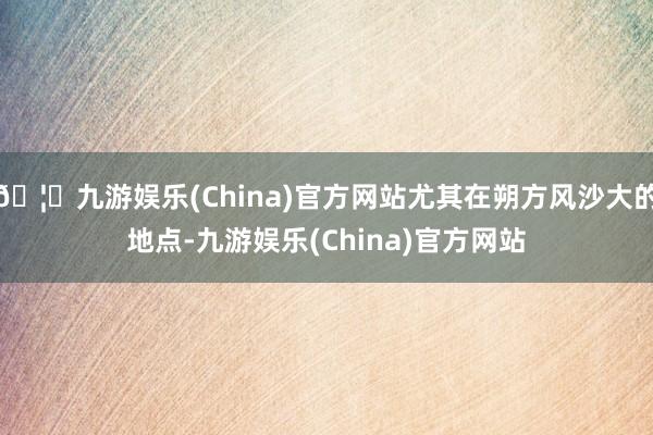 🦄九游娱乐(China)官方网站尤其在朔方风沙大的地点-九游娱乐(China)官方网站