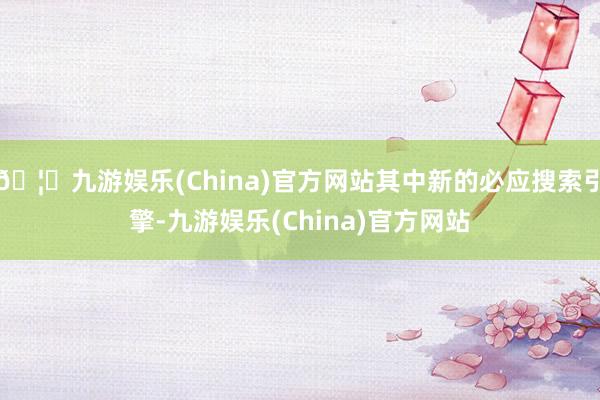 🦄九游娱乐(China)官方网站其中新的必应搜索引擎-九游娱乐(China)官方网站