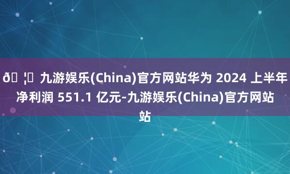 🦄九游娱乐(China)官方网站华为 2024 上半年净利润 551.1 亿元-九游娱乐(China)官方网站