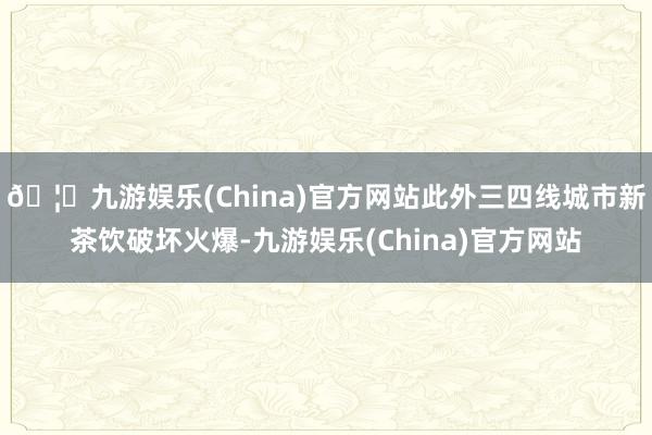 🦄九游娱乐(China)官方网站此外三四线城市新茶饮破坏火爆-九游娱乐(China)官方网站