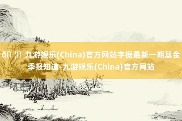 🦄九游娱乐(China)官方网站字据最新一期基金季报知道-九游娱乐(China)官方网站