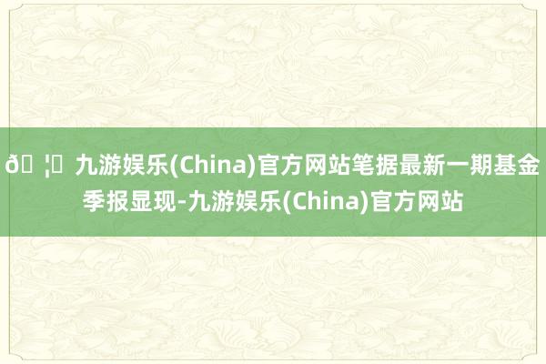 🦄九游娱乐(China)官方网站笔据最新一期基金季报显现-九游娱乐(China)官方网站
