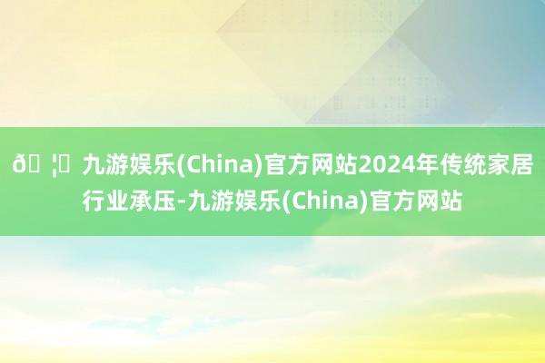 🦄九游娱乐(China)官方网站2024年传统家居行业承压-九游娱乐(China)官方网站