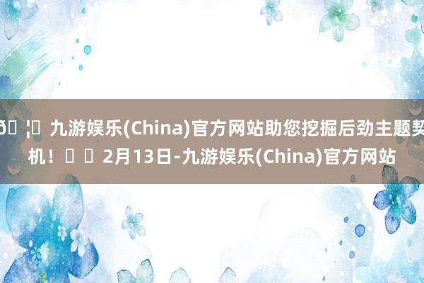 🦄九游娱乐(China)官方网站助您挖掘后劲主题契机! 2月13日-九游娱乐(China)官方网站