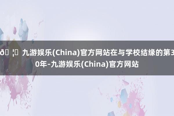 🦄九游娱乐(China)官方网站在与学校结缘的第30年-九游娱乐(China)官方网站