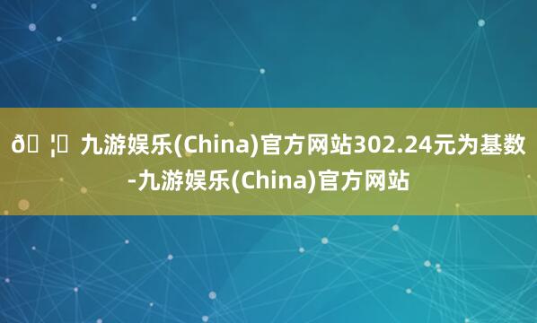 🦄九游娱乐(China)官方网站302.24元为基数-九游娱乐(China)官方网站