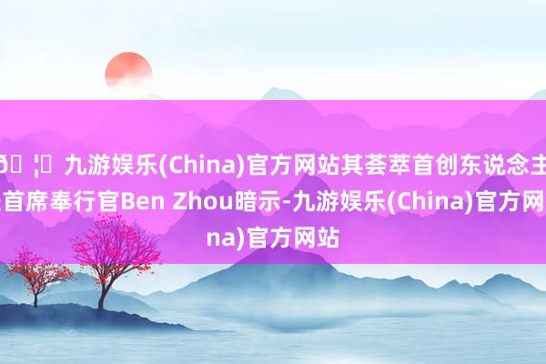 🦄九游娱乐(China)官方网站其荟萃首创东说念主兼首席奉行官Ben Zhou暗示-九游娱乐(China)官方网站