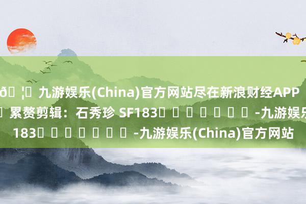 🦄九游娱乐(China)官方网站尽在新浪财经APP 累赘剪辑:石秀珍 SF183 -九游娱乐(China)官方网站