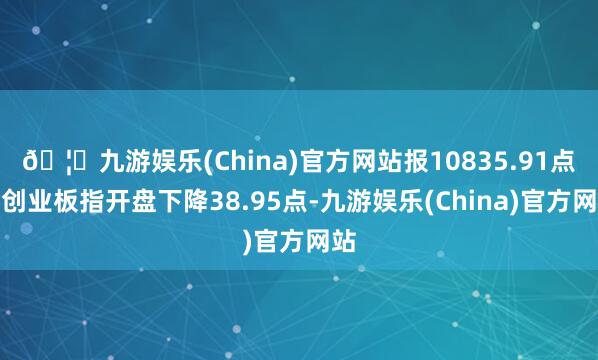 🦄九游娱乐(China)官方网站报10835.91点；创业板指开盘下降38.95点-九游娱乐(China)官方网站