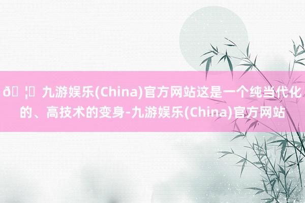🦄九游娱乐(China)官方网站这是一个纯当代化的、高技术的变身-九游娱乐(China)官方网站