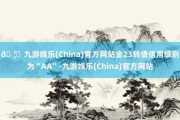 🦄九游娱乐(China)官方网站金23转债信用级别为“AA”-九游娱乐(China)官方网站