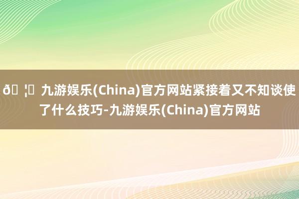 🦄九游娱乐(China)官方网站紧接着又不知谈使了什么技巧-九游娱乐(China)官方网站