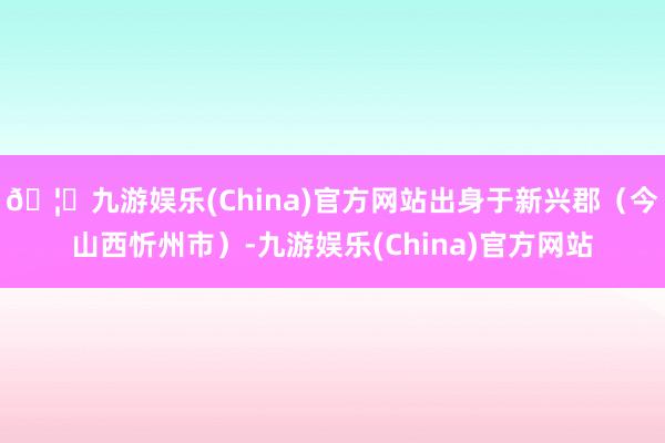 🦄九游娱乐(China)官方网站出身于新兴郡（今山西忻州市）-九游娱乐(China)官方网站